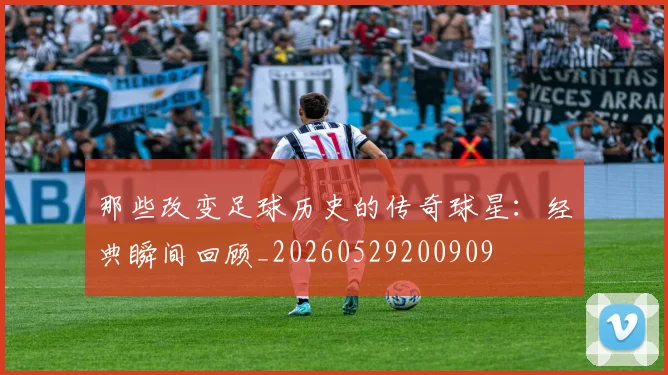 那些改变足球历史的传奇球星:经典瞬间回顾_20260529200909